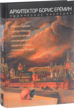 Архитектор Борис Еремин. Творческое наследие. Реконструкция центра Москвы: архитектурные концепции и проекты второй половины XX века 